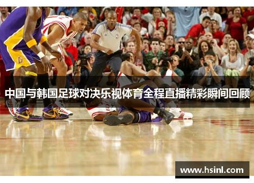 中国与韩国足球对决乐视体育全程直播精彩瞬间回顾